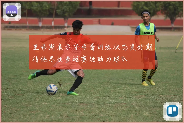 里弗斯表示字母哥训练状态良好期待他尽快重返赛场助力球队