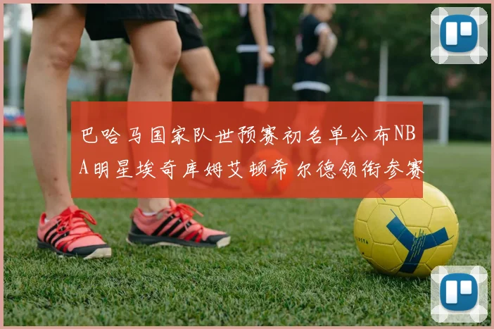 巴哈马国家队世预赛初名单公布NBA明星埃奇库姆艾顿希尔德领衔参赛阵容