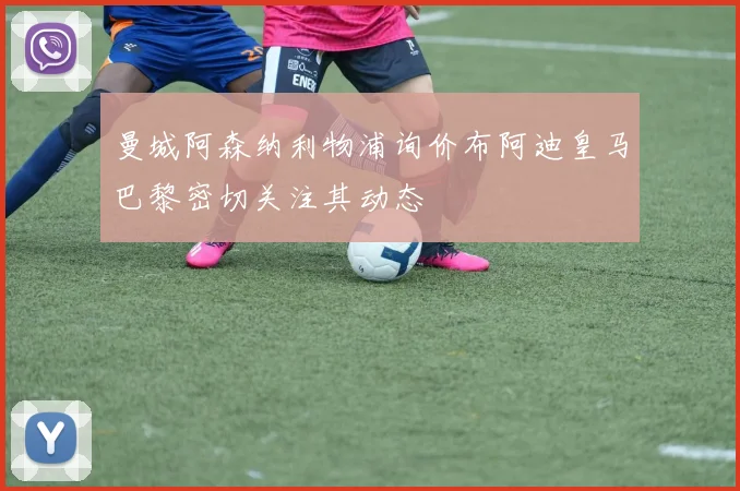 曼城阿森纳利物浦询价布阿迪皇马巴黎密切关注其动态