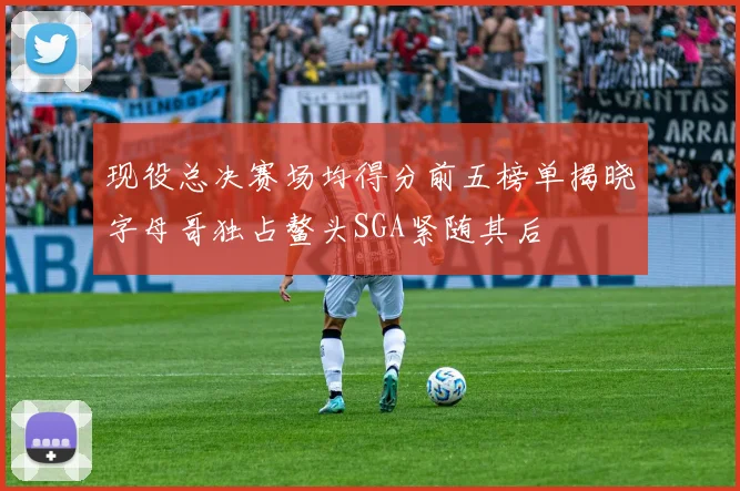 现役总决赛场均得分前五榜单揭晓字母哥独占鳌头SGA紧随其后