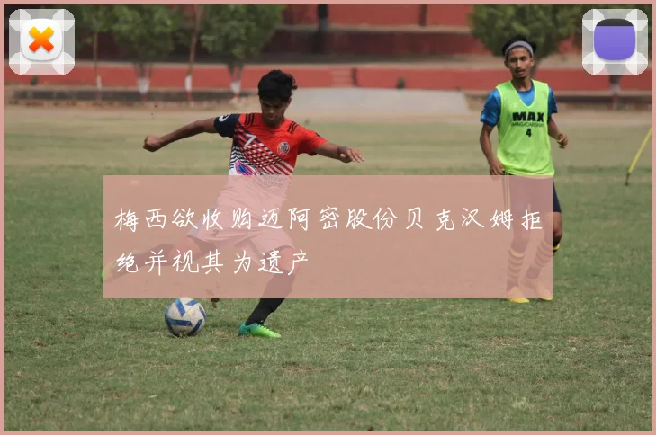 梅西欲收购迈阿密股份贝克汉姆拒绝并视其为遗产