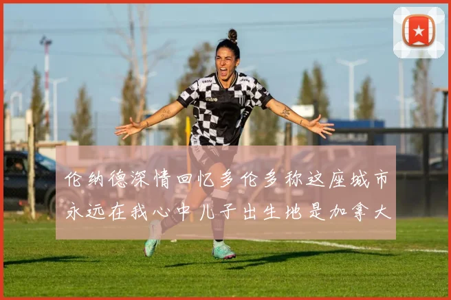 伦纳德深情回忆多伦多称这座城市永远在我心中儿子出生地是加拿大