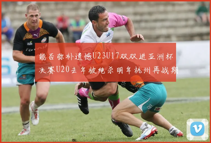 能否弥补遗憾U23U17双双进亚洲杯决赛U20去年被绝杀明年杭州再战期待辉煌