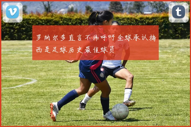 罗纳尔多直言不讳呼吁全球承认梅西是足球历史最佳球员