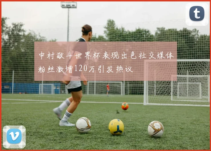 中村敬斗世界杯表现出色社交媒体粉丝激增120万引发热议