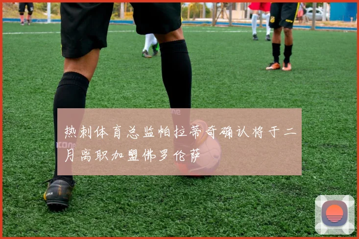 热刺体育总监帕拉蒂奇确认将于二月离职加盟佛罗伦萨