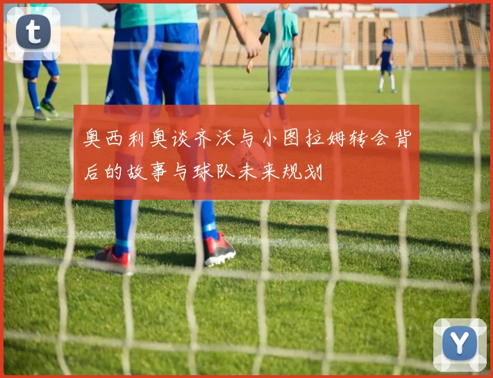 奥西利奥谈齐沃与小图拉姆转会背后的故事与球队未来规划