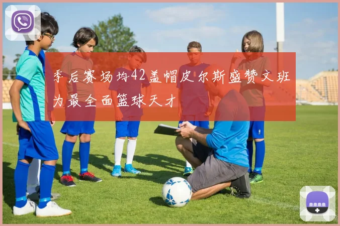 季后赛场均42盖帽皮尔斯盛赞文班为最全面篮球天才