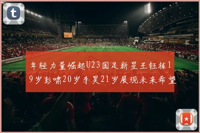 年轻力量崛起U23国足新星王钰栋19岁彭啸20岁李昊21岁展现未来希望