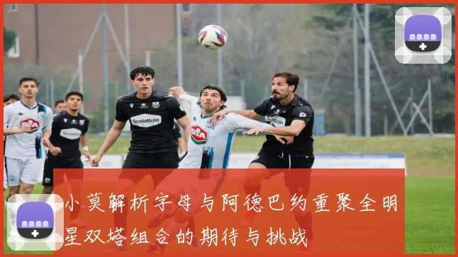 小莫解析字母与阿德巴约重聚全明星双塔组合的期待与挑战