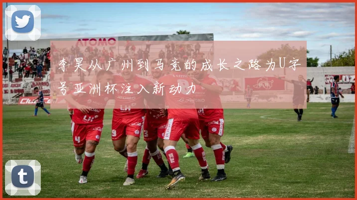 李昊从广州到马竞的成长之路为U字号亚洲杯注入新动力