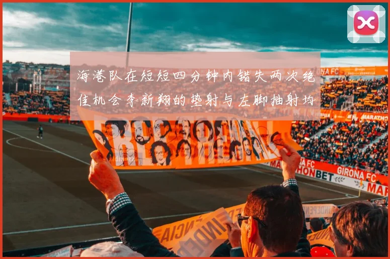海港队在短短四分钟内错失两次绝佳机会李新翔的垫射与左脚抽射均未能转化为进球