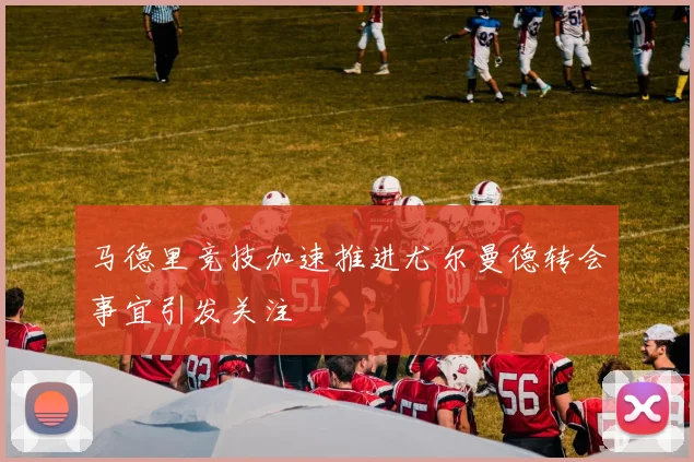 马德里竞技加速推进尤尔曼德转会事宜引发关注