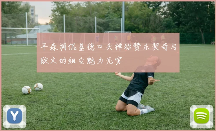 平森调侃基德口头禅称赞东契奇与欧文的组合魅力无穷