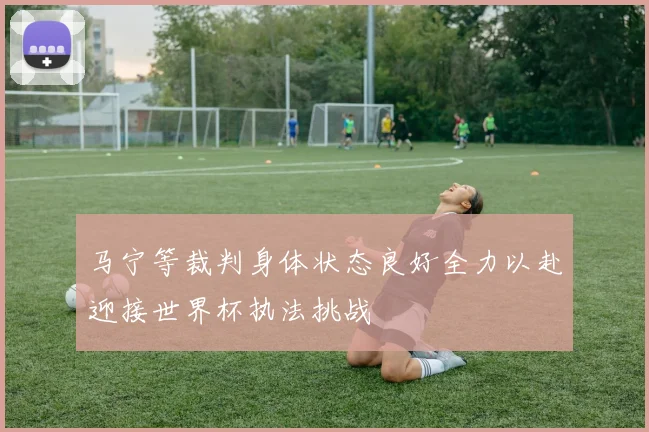马宁等裁判身体状态良好全力以赴迎接世界杯执法挑战