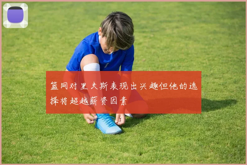 篮网对里夫斯表现出兴趣但他的选择将超越薪资因素