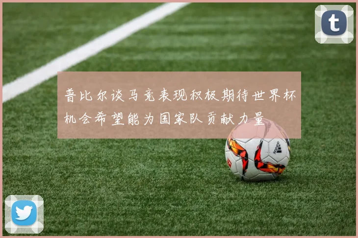 普比尔谈马竞表现积极期待世界杯机会希望能为国家队贡献力量
