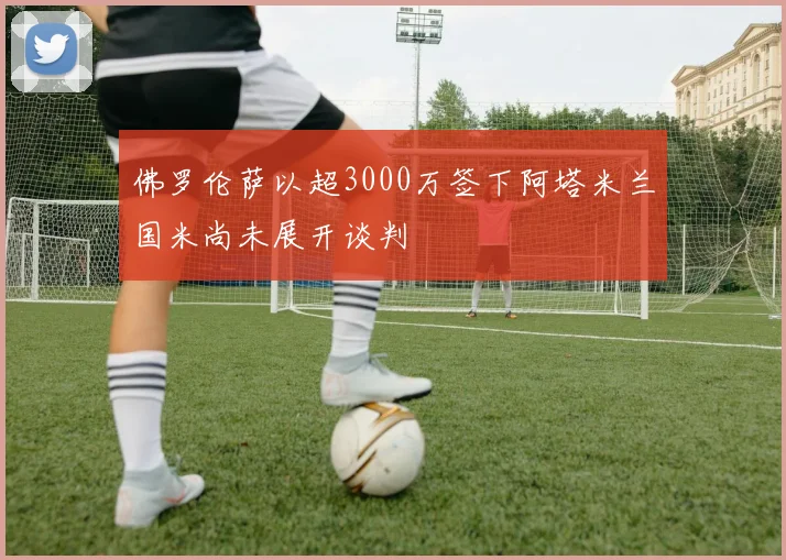 佛罗伦萨以超3000万签下阿塔米兰国米尚未展开谈判