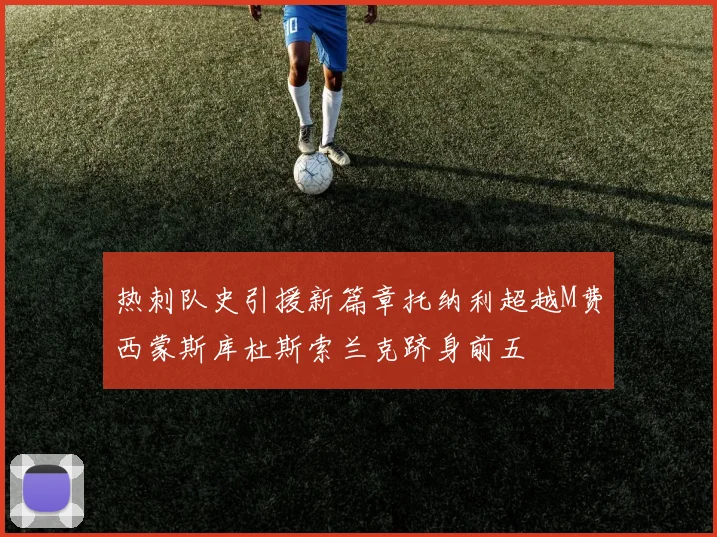 热刺队史引援新篇章托纳利超越M费西蒙斯库杜斯索兰克跻身前五