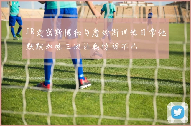 JR史密斯揭秘与詹姆斯训练日常他默默加练三次让我惊讶不已