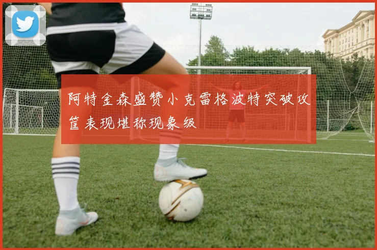 阿特金森盛赞小克雷格波特突破攻筐表现堪称现象级