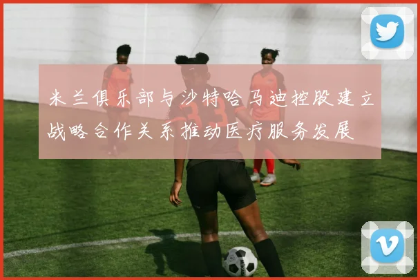 米兰俱乐部与沙特哈马迪控股建立战略合作关系推动医疗服务发展