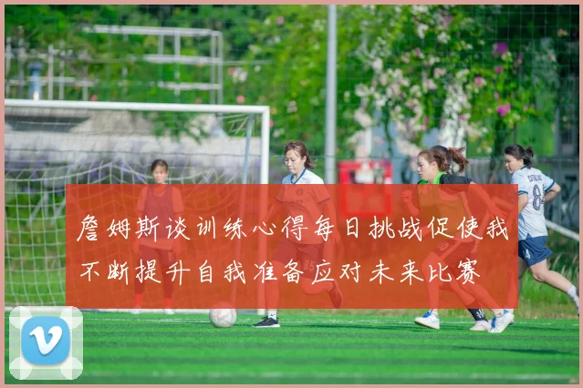 詹姆斯谈训练心得每日挑战促使我不断提升自我准备应对未来比赛